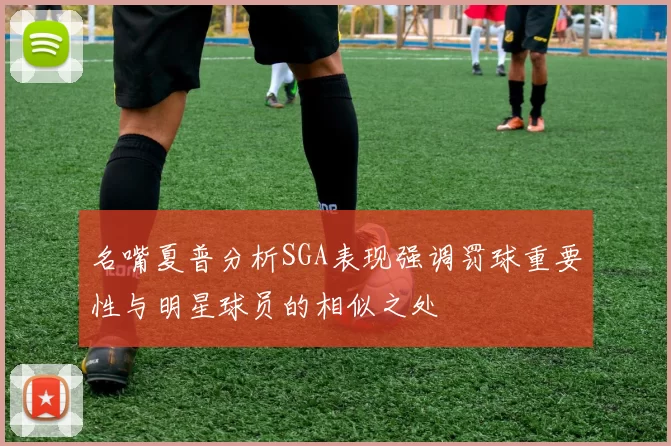 名嘴夏普分析SGA表现强调罚球重要性与明星球员的相似之处